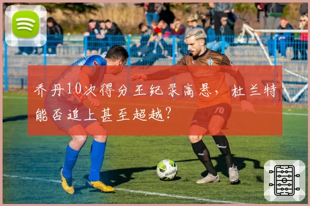 乔丹10次得分王纪录高悬,杜兰特能否追上甚至超越?