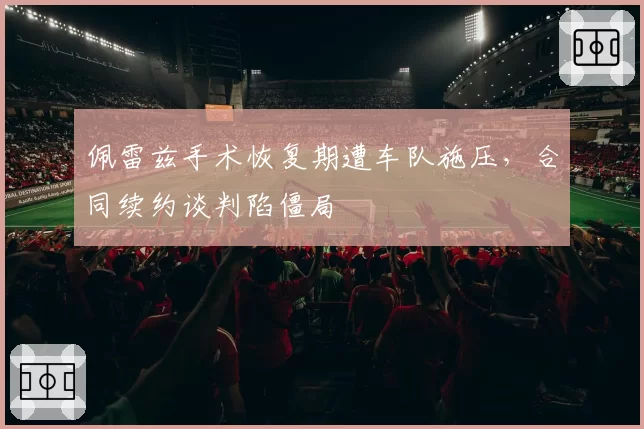 佩雷兹手术恢复期遭车队施压，合同续约谈判陷僵局