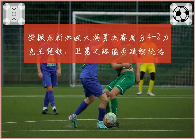 樊振东新加坡大满贯决赛局分4-2力克王楚钦,卫冕之路能否延续统治力?