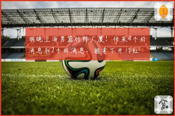 明晚上海男篮对阵广厦!传来4个好消息和2个坏消息,能拿下开门红