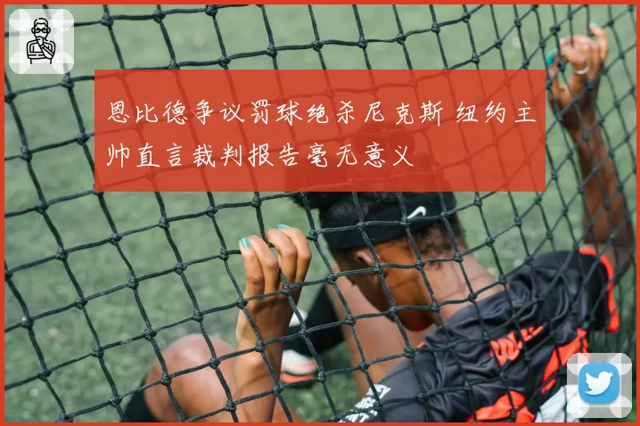 恩比德争议罚球绝杀尼克斯 纽约主帅直言裁判报告毫无意义