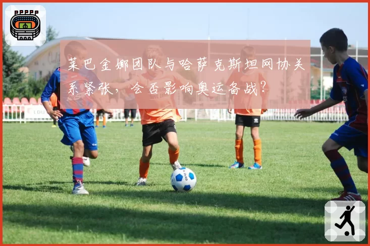 莱巴金娜团队与哈萨克斯坦网协关系紧张，会否影响奥运备战？