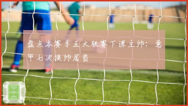 盘点本赛季五大联赛下课主帅：意甲七次换帅居首