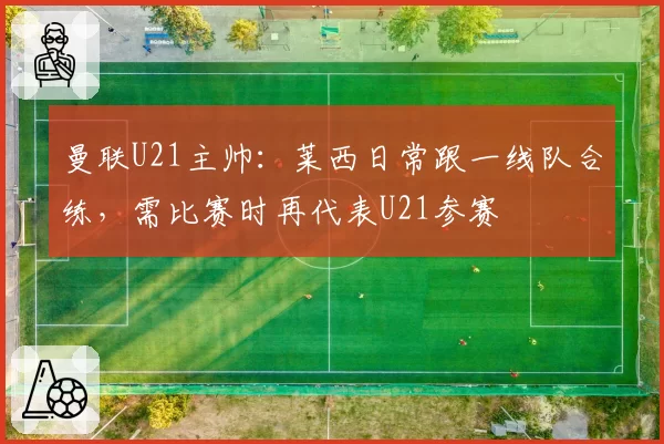 曼联U21主帅：莱西日常跟一线队合练，需比赛时再代表U21参赛