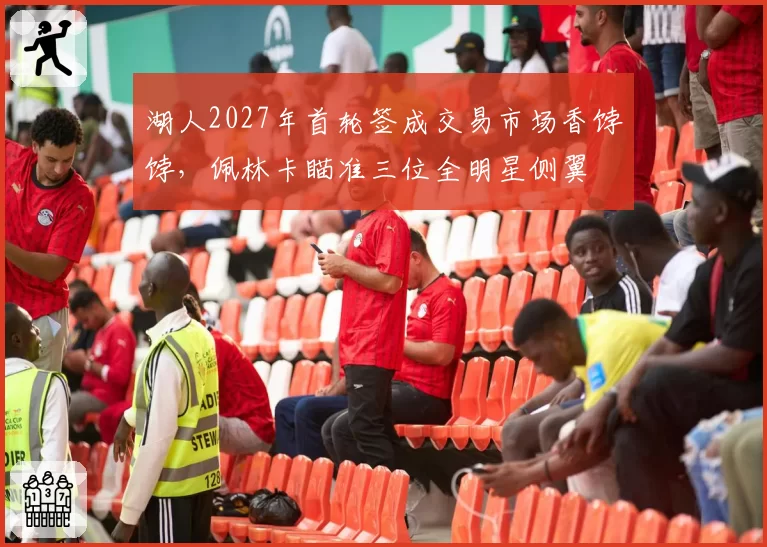 湖人2027年首轮签成交易市场香饽饽，佩林卡瞄准三位全明星侧翼