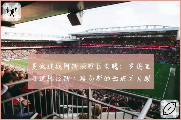 曼城迎战阿斯顿维拉前瞻:罗德里与道格拉斯·路易斯的西班牙后腰对决