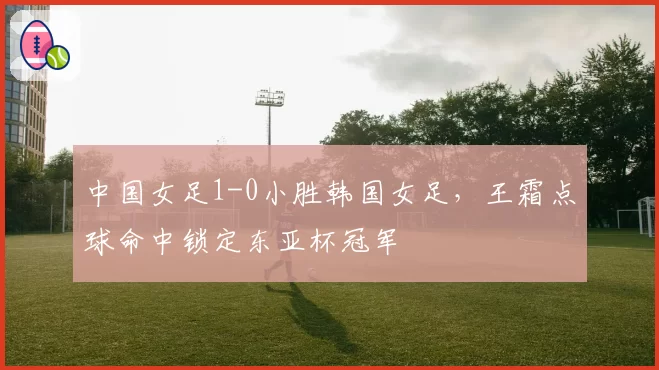 中国女足1-0小胜韩国女足,王霜点球命中锁定东亚杯冠军