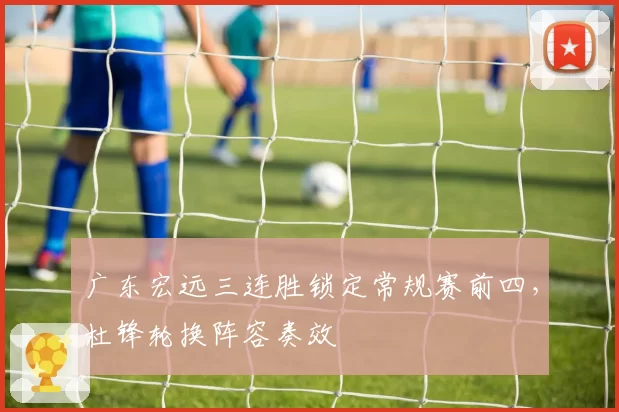 广东宏远三连胜锁定常规赛前四，杜锋轮换阵容奏效