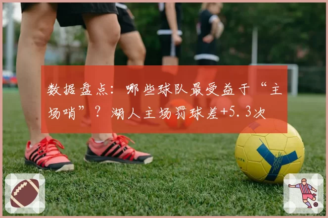 数据盘点：哪些球队最受益于“主场哨”？湖人主场罚球差+5.3次