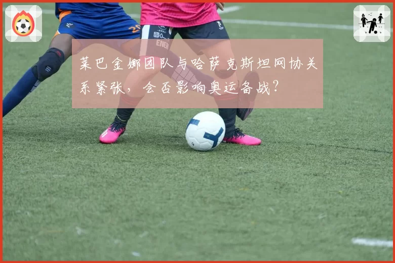 莱巴金娜团队与哈萨克斯坦网协关系紧张，会否影响奥运备战？