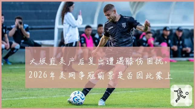 大坂直美产后复出遭遇膝伤困扰,2026年美网争冠前景是否因此蒙上阴影?