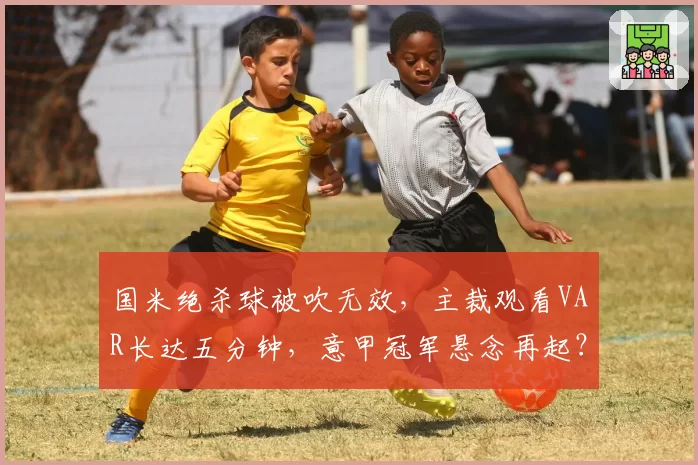 国米绝杀球被吹无效,主裁观看VAR长达五分钟,意甲冠军悬念再起?