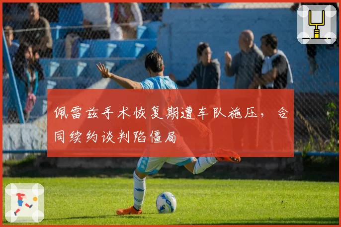 佩雷兹手术恢复期遭车队施压，合同续约谈判陷僵局