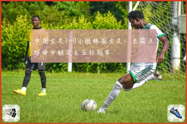 中国女足1-0小胜韩国女足,王霜点球命中锁定东亚杯冠军