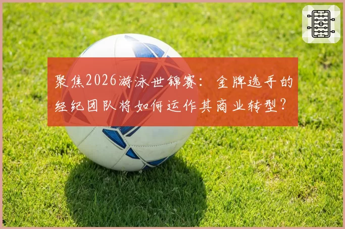 聚焦2026游泳世锦赛：金牌选手的经纪团队将如何运作其商业转型？