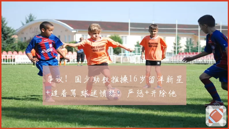 争议！国少助教推搡16岁留洋新星+追着骂 球迷愤怒：严惩+开除他