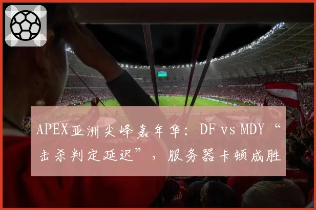 APEX亚洲尖峰嘉年华：DF vs MDY“击杀判定延迟”，服务器卡顿成胜负关键