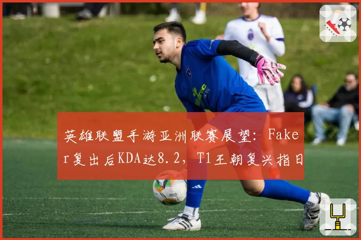 英雄联盟手游亚洲联赛展望：Faker复出后KDA达8.2，T1王朝复兴指日可待？