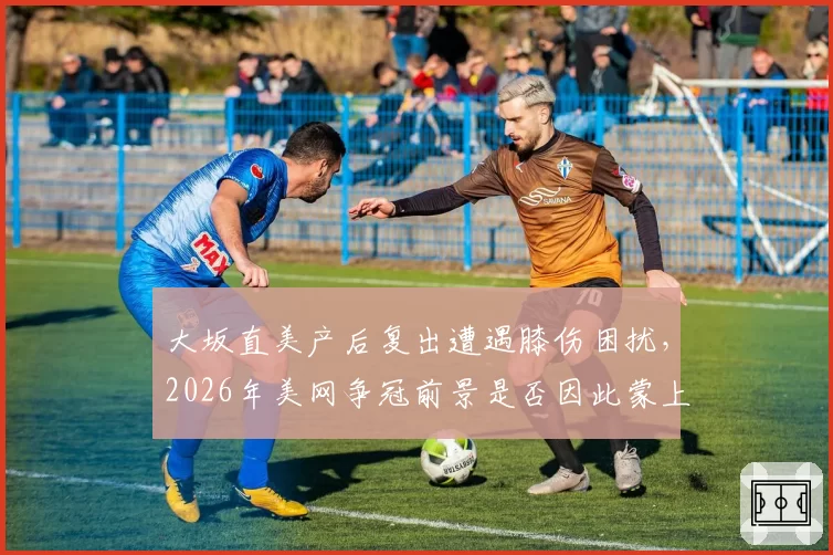 大坂直美产后复出遭遇膝伤困扰,2026年美网争冠前景是否因此蒙上阴影?