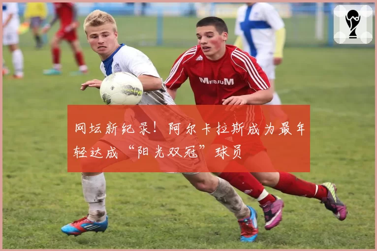 网坛新纪录!阿尔卡拉斯成为最年轻达成“阳光双冠”球员