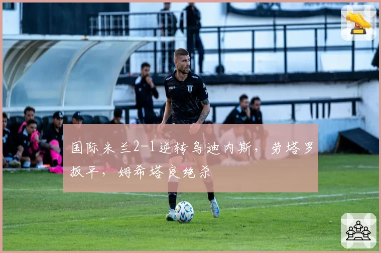 国际米兰2-1逆转乌迪内斯,劳塔罗扳平,姆希塔良绝杀