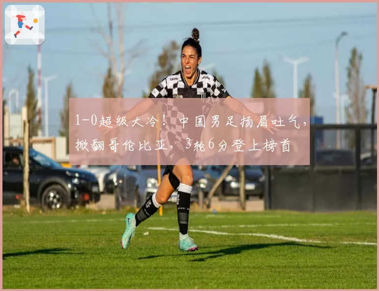 1-0超级大冷！中国男足扬眉吐气，掀翻哥伦比亚，3轮6分登上榜首