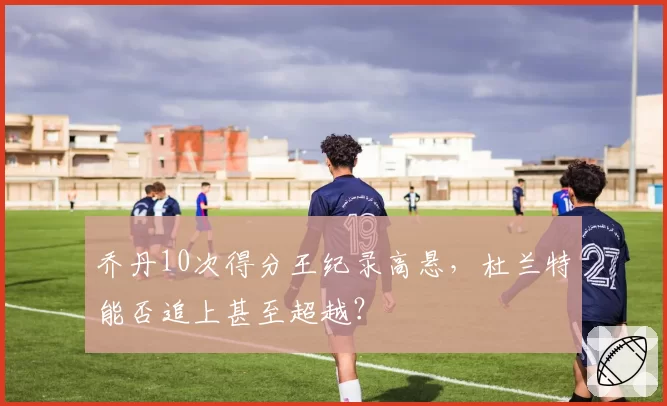 乔丹10次得分王纪录高悬,杜兰特能否追上甚至超越?