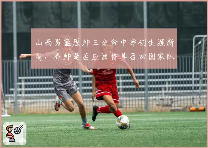 山西男篮原帅三分命中率创生涯新高,乔帅是否应该将其召回国家队?