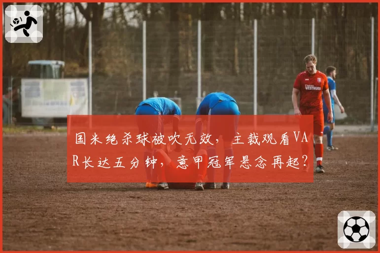 国米绝杀球被吹无效,主裁观看VAR长达五分钟,意甲冠军悬念再起?