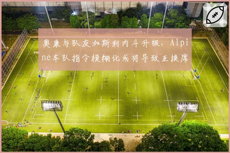 奥康与队友加斯利内斗升级,Alpine车队指令模糊化或将导致互换席位
