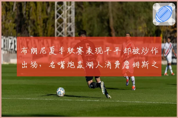 布朗尼夏季联赛表现平平却被炒作出场，名嘴炮轰湖人消费詹姆斯之子