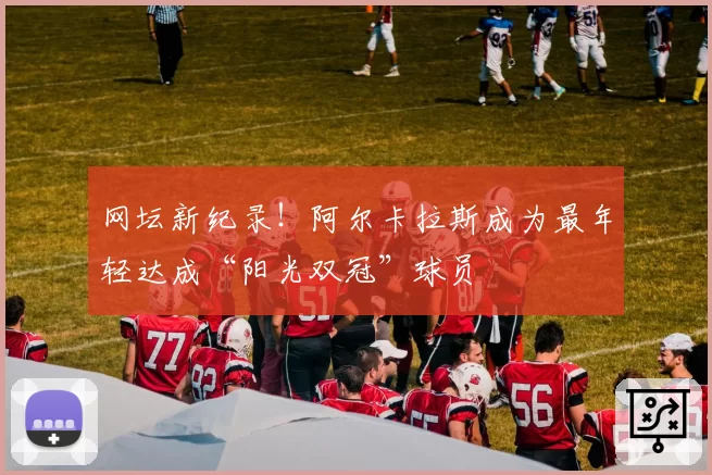 网坛新纪录!阿尔卡拉斯成为最年轻达成“阳光双冠”球员