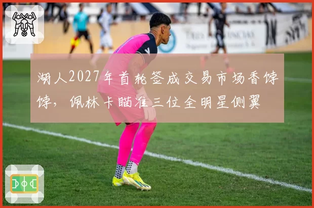 湖人2027年首轮签成交易市场香饽饽，佩林卡瞄准三位全明星侧翼