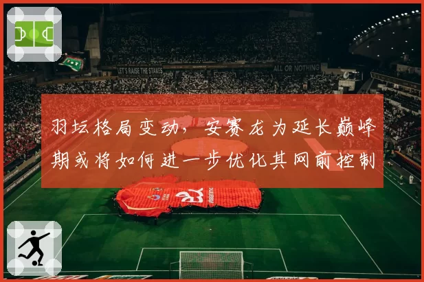 羽坛格局变动,安赛龙为延长巅峰期或将如何进一步优化其网前控制技术?