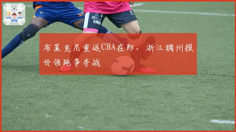布莱克尼重返CBA在即，浙江稠州报价领跑争夺战