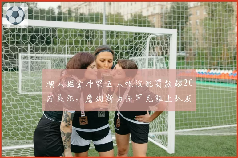 湖人掘金冲突五人吃技犯罚款超20万美元,詹姆斯为何罕见阻止队友暴起?