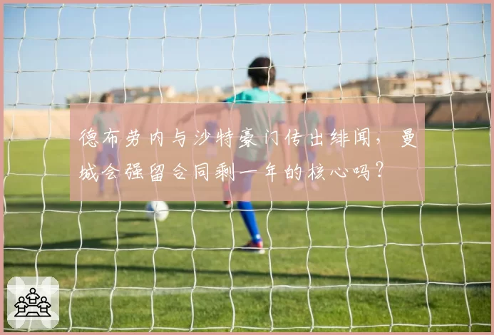 德布劳内与沙特豪门传出绯闻,曼城会强留合同剩一年的核心吗?