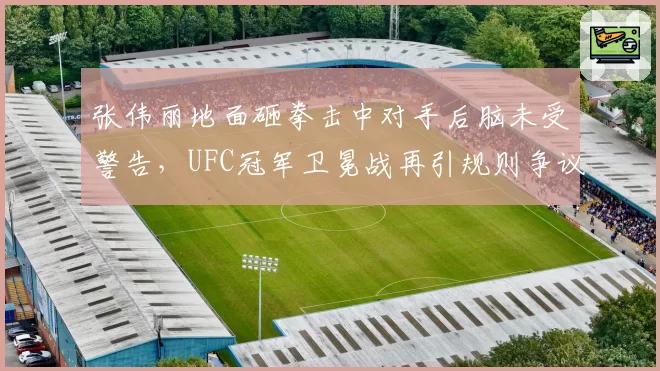 张伟丽地面砸拳击中对手后脑未受警告,UFC冠军卫冕战再引规则争议