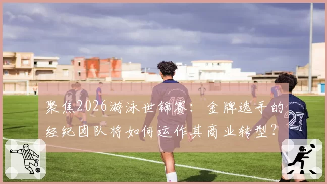 聚焦2026游泳世锦赛：金牌选手的经纪团队将如何运作其商业转型？