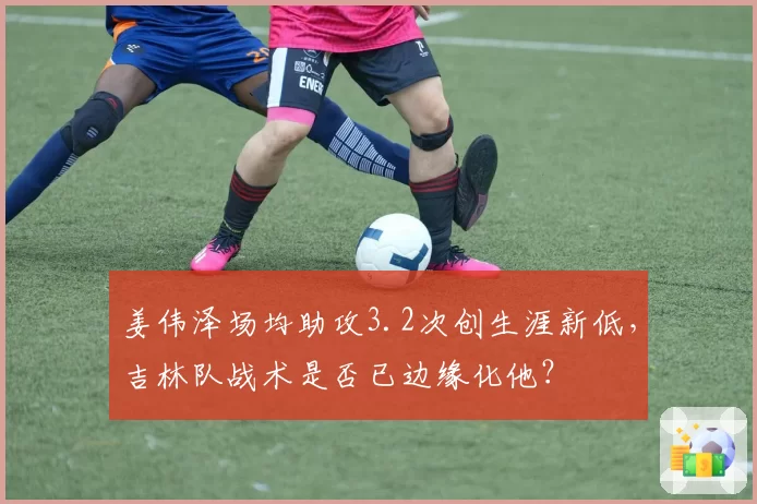 姜伟泽场均助攻3.2次创生涯新低,吉林队战术是否已边缘化他?