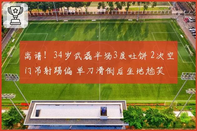 离谱！34岁武磊半场3度吐饼 2次空门吊射踢偏 单刀滑倒后坐地尬笑