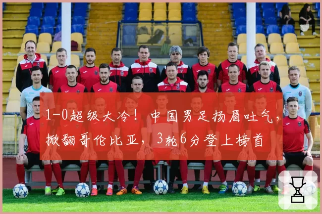 1-0超级大冷！中国男足扬眉吐气，掀翻哥伦比亚，3轮6分登上榜首