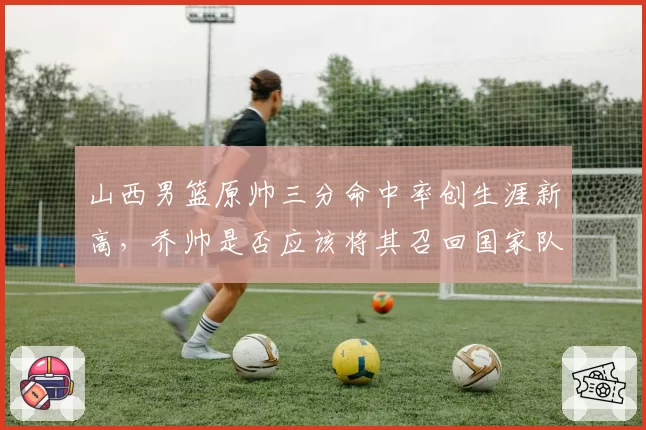 山西男篮原帅三分命中率创生涯新高,乔帅是否应该将其召回国家队?