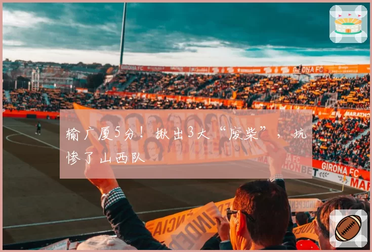 输广厦5分！揪出3大“废柴”，坑惨了山西队