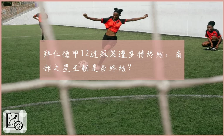 拜仁德甲12连冠若遭多特终结,南部之星王朝是否终结?