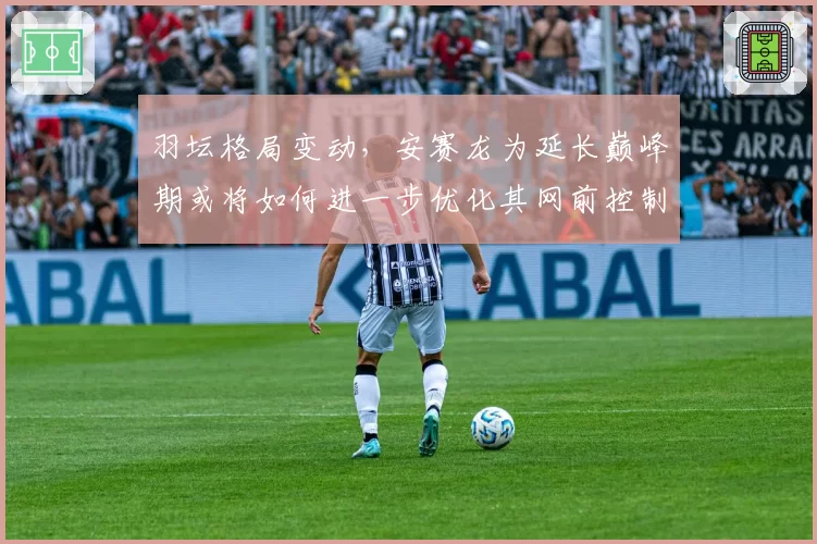 羽坛格局变动,安赛龙为延长巅峰期或将如何进一步优化其网前控制技术?