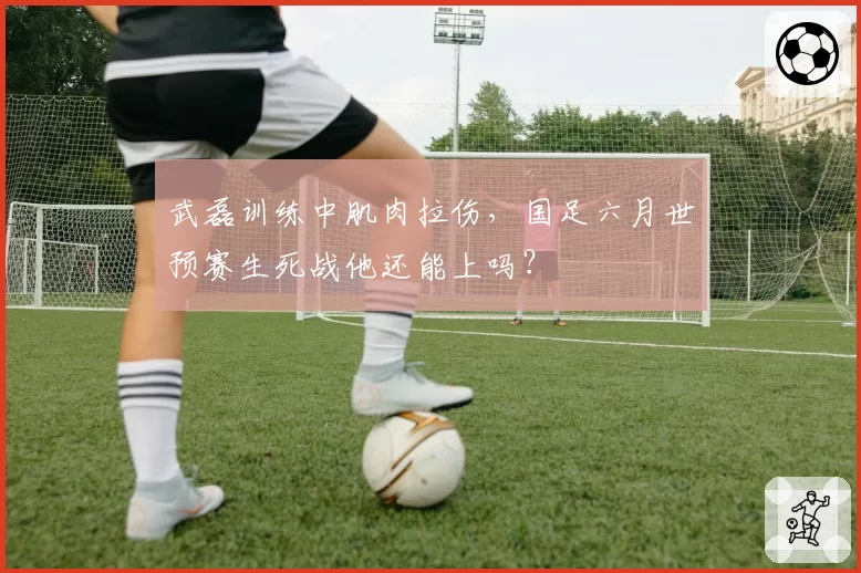 武磊训练中肌肉拉伤，国足六月世预赛生死战他还能上吗？