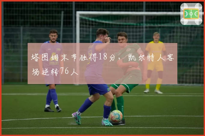 塔图姆末节独得18分，凯尔特人客场逆转76人
