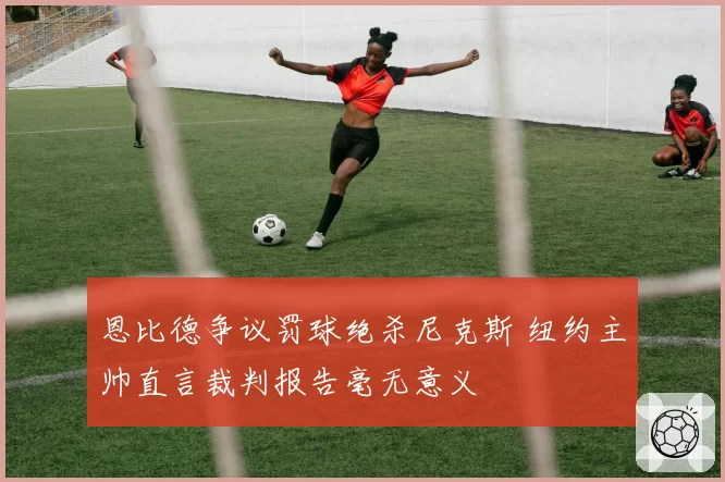 恩比德争议罚球绝杀尼克斯 纽约主帅直言裁判报告毫无意义