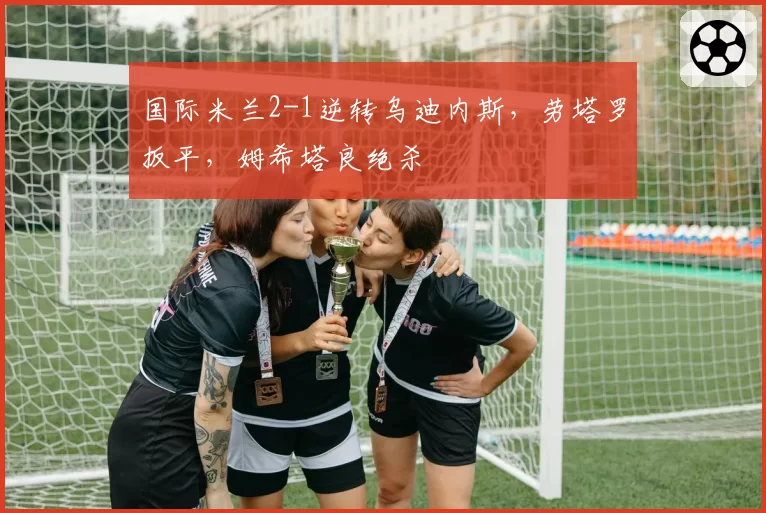 国际米兰2-1逆转乌迪内斯,劳塔罗扳平,姆希塔良绝杀